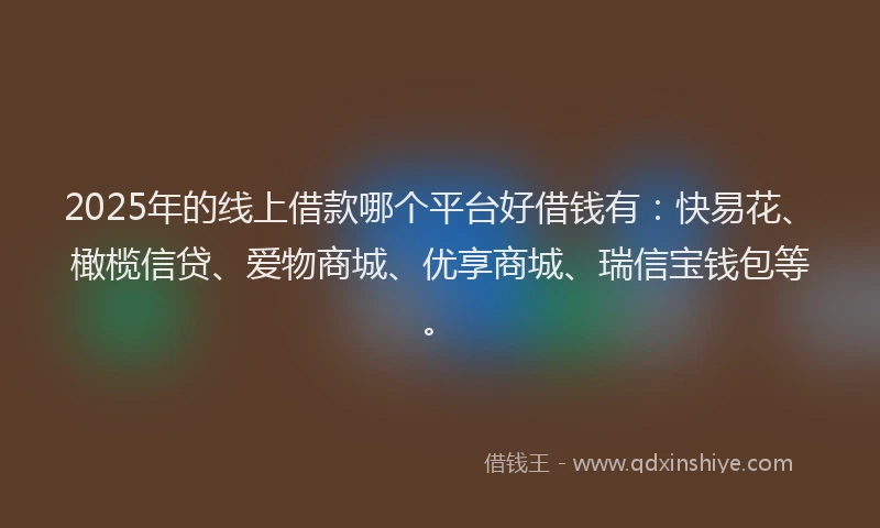 2025年的线上借款哪个平台好借钱有：快易花、橄榄信贷、爱物商城、优享商城、瑞信宝钱包等。