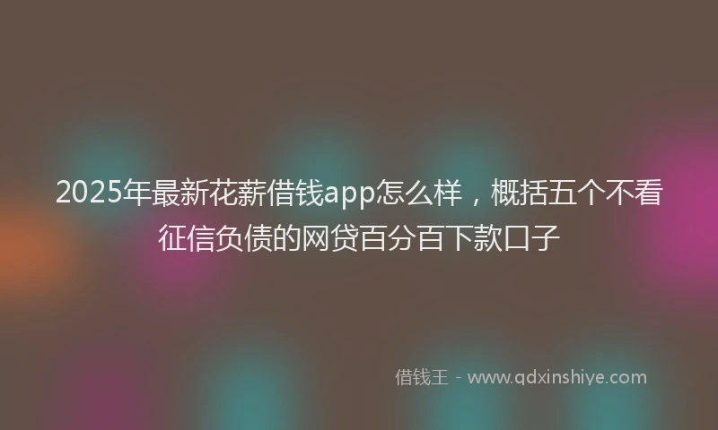 2025年最新花薪借钱app怎么样，概括五个不看征信负债的网贷百分百下款口子