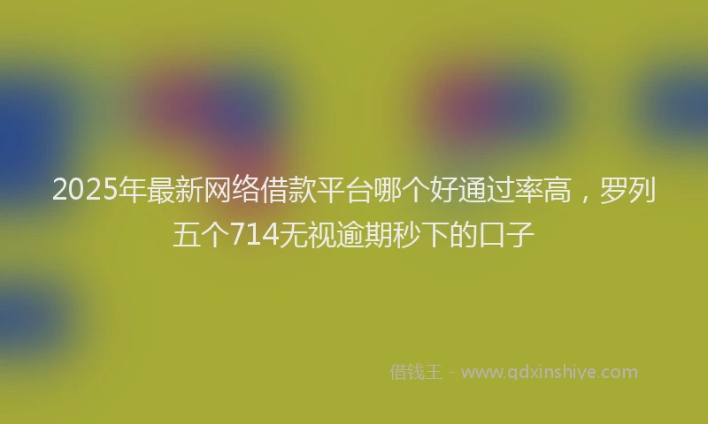 2025年最新网络借款平台哪个好通过率高，罗列五个714无视逾期秒下的口子