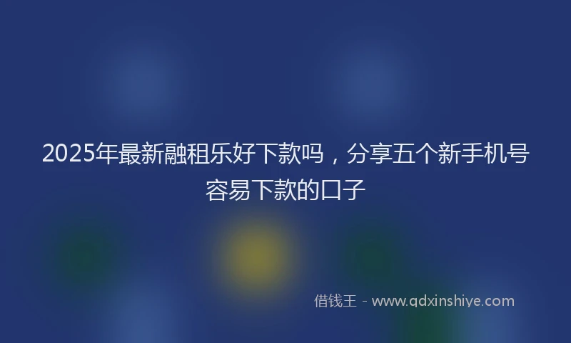 2025年最新融租乐好下款吗，分享五个新手机号容易下款的口子