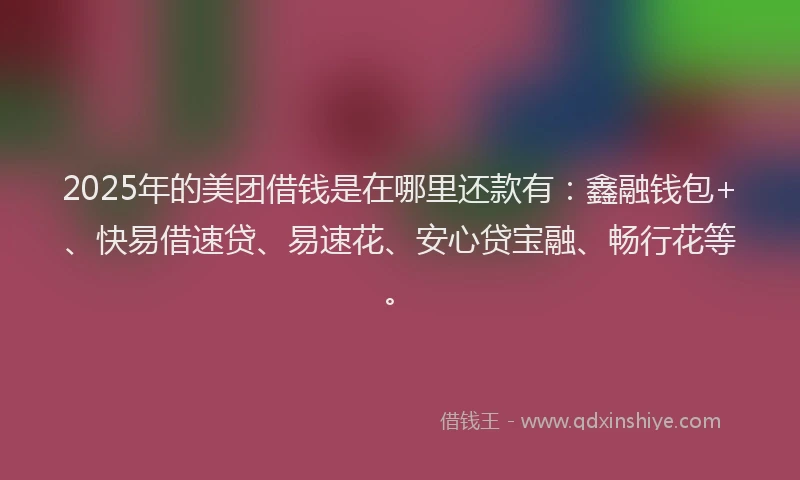 2025年的美团借钱是在哪里还款有：鑫融钱包+、快易借速贷、易速花、安心贷宝融、畅行花等。