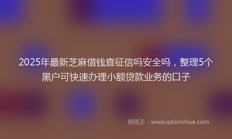 2025年最新芝麻借钱查征信吗安全吗，整理5个黑户可快速办理小额贷款业务的口子