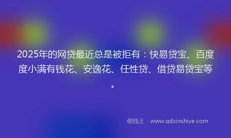 2025年的网贷最近总是被拒有：快易贷宝、百度度小满有钱花、安逸花、任性贷、借贷易贷宝等。