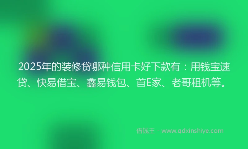 2025年的装修贷哪种信用卡好下款有：用钱宝速贷、快易借宝、鑫易钱包、首E家、老哥租机等。