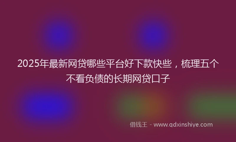 2025年最新网贷哪些平台好下款快些，梳理五个不看负债的长期网贷口子