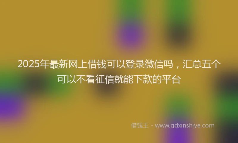 2025年最新网上借钱可以登录微信吗，汇总五个可以不看征信就能下款的平台