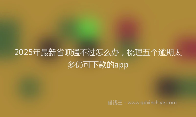 2025年最新省呗通不过怎么办，梳理五个逾期太多仍可下款的app