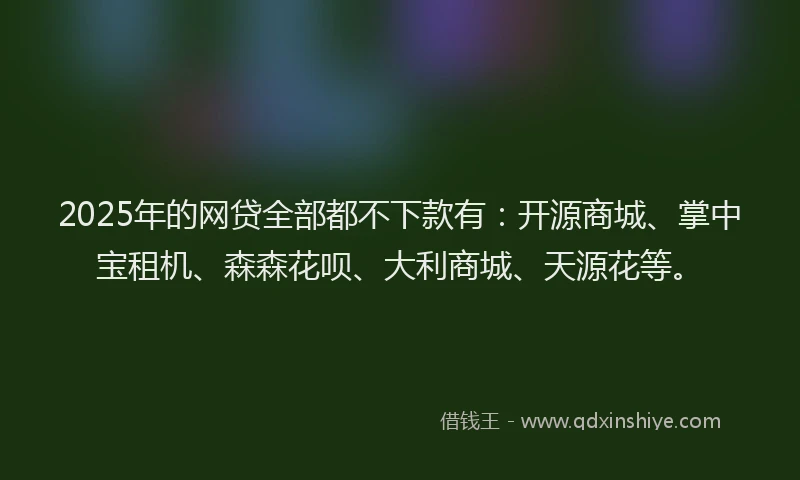 2025年的网贷全部都不下款有：开源商城、掌中宝租机、森森花呗、大利商城、天源花等。