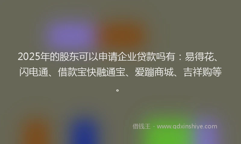 2025年的股东可以申请企业贷款吗有：易得花、闪电通、借款宝快融通宝、爱蹦商城、吉祥购等。