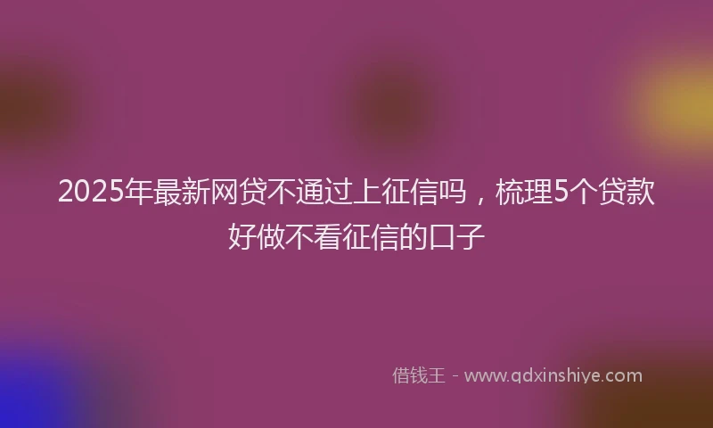 2025年最新网贷不通过上征信吗，梳理5个贷款好做不看征信的口子