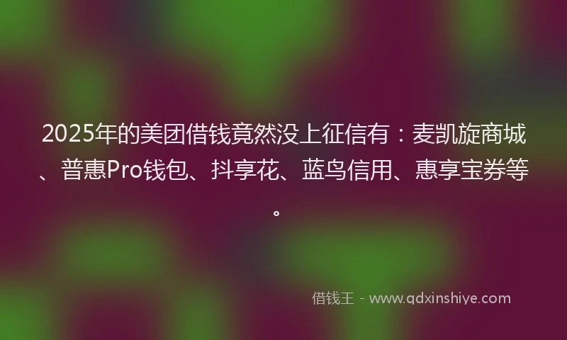 2025年的美团借钱竟然没上征信有：麦凯旋商城、普惠Pro钱包、抖享花、蓝鸟信用、惠享宝券等。