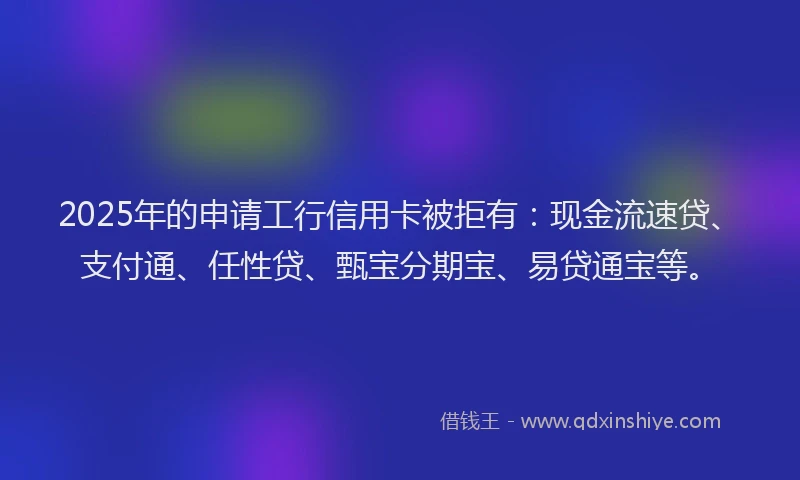 2025年的申请工行信用卡被拒有：现金流速贷、支付通、任性贷、甄宝分期宝、易贷通宝等。