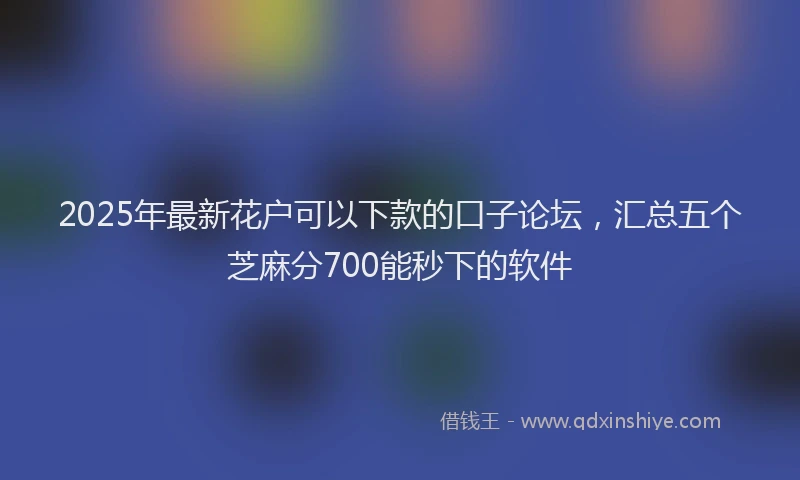 2025年最新花户可以下款的口子论坛，汇总五个芝麻分700能秒下的软件