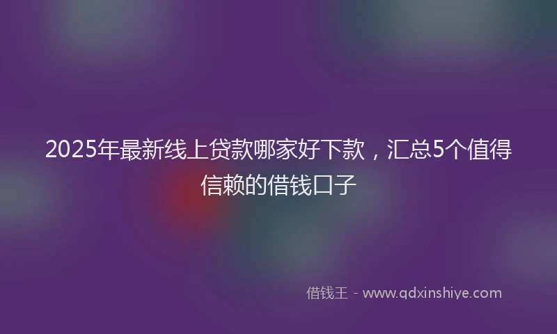 2025年最新线上贷款哪家好下款，汇总5个值得信赖的借钱口子