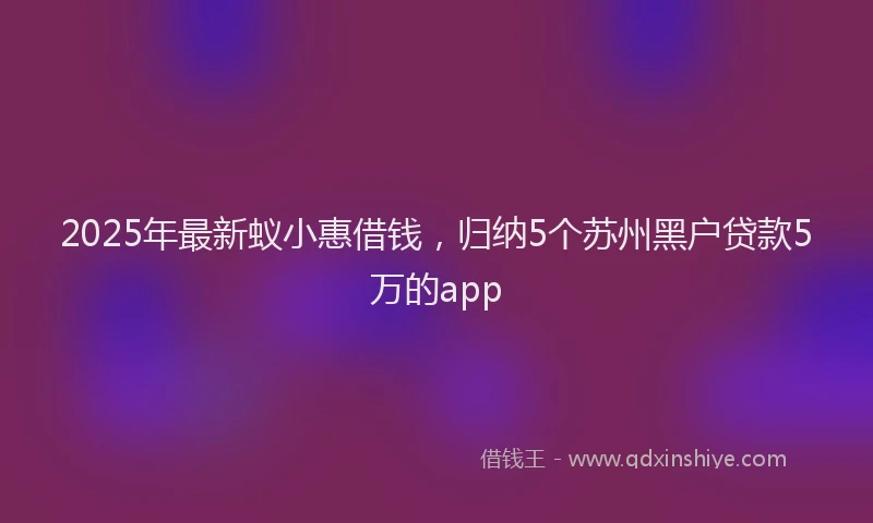 2025年最新蚁小惠借钱，归纳5个苏州黑户贷款5万的app