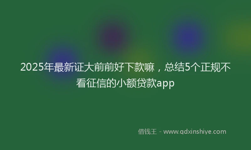 2025年最新证大前前好下款嘛，总结5个正规不看征信的小额贷款app