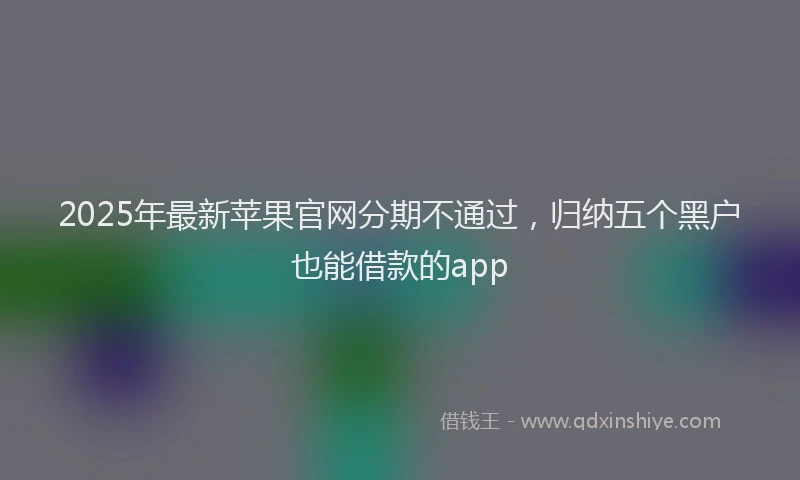 2025年最新苹果官网分期不通过，归纳五个黑户也能借款的app