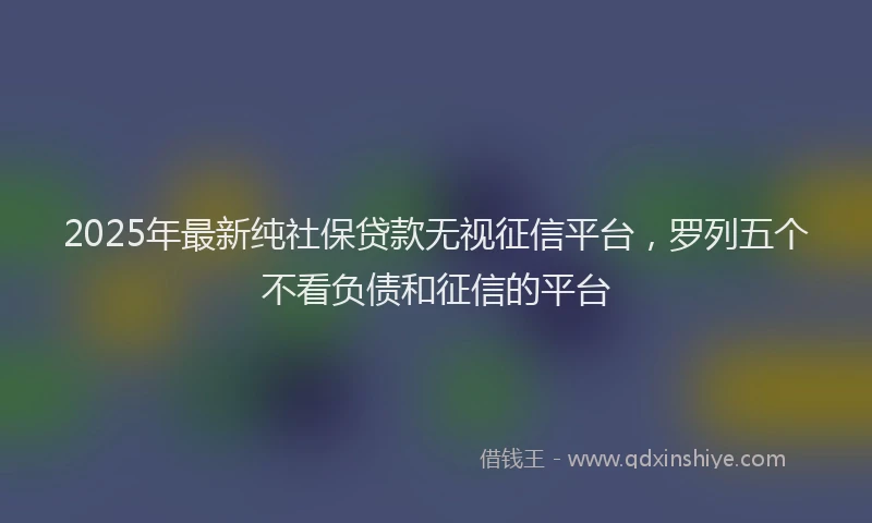2025年最新纯社保贷款无视征信平台，罗列五个不看负债和征信的平台