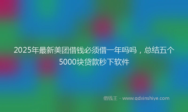 2025年最新美团借钱必须借一年吗吗，总结五个5000块贷款秒下软件