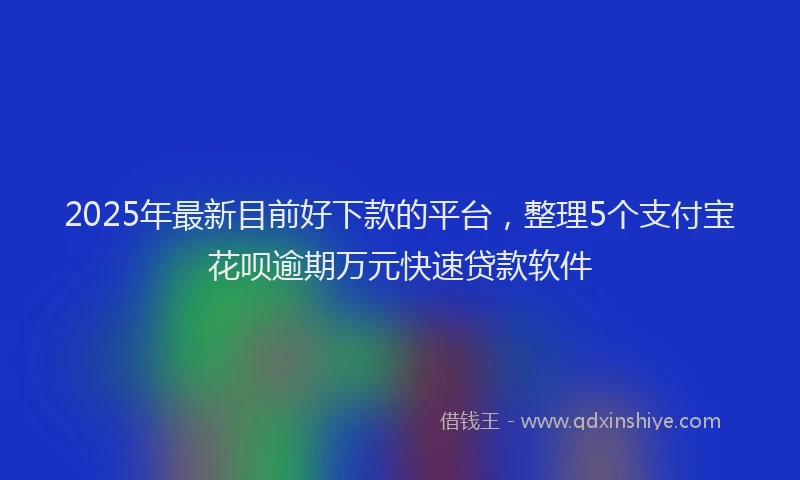 2025年最新目前好下款的平台，整理5个支付宝花呗逾期万元快速贷款软件