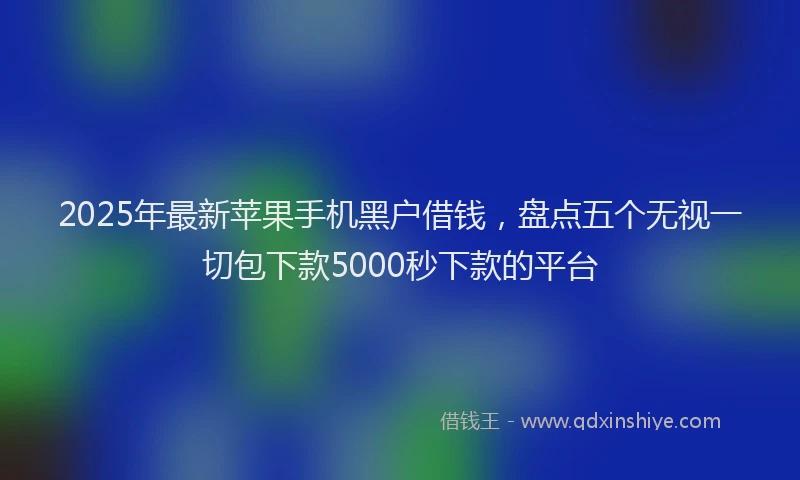 2025年最新苹果手机黑户借钱，盘点五个无视一切包下款5000秒下款的平台