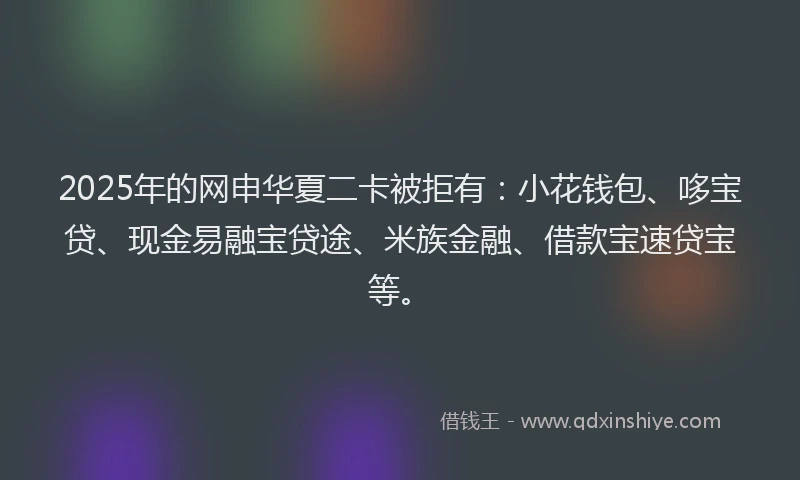 2025年的网申华夏二卡被拒有：小花钱包、哆宝贷、现金易融宝贷途、米族金融、借款宝速贷宝等。