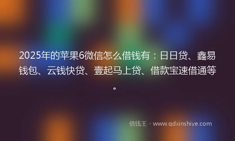 2025年的苹果6微信怎么借钱有：日日贷、鑫易钱包、云钱快贷、壹起马上贷、借款宝速借通等。