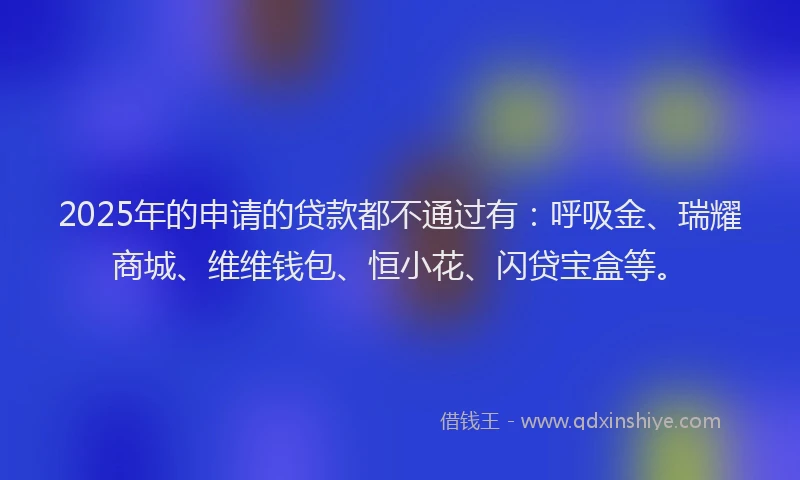 2025年的申请的贷款都不通过有：呼吸金、瑞耀商城、维维钱包、恒小花、闪贷宝盒等。