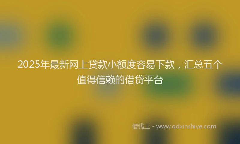 2025年最新网上贷款小额度容易下款，汇总五个值得信赖的借贷平台