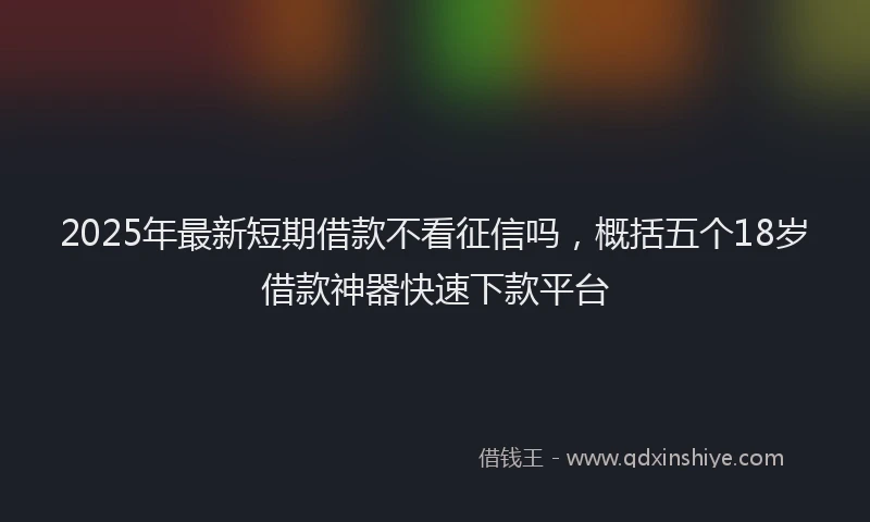 2025年最新短期借款不看征信吗，概括五个18岁借款神器快速下款平台