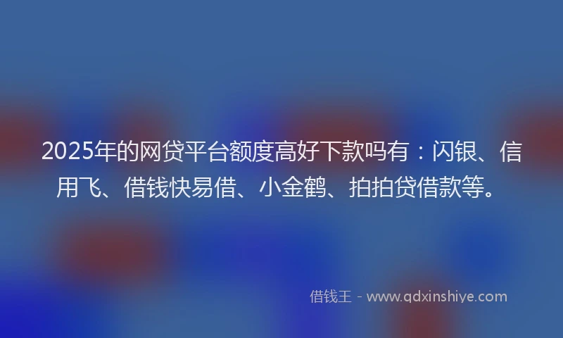 2025年的网贷平台额度高好下款吗有：闪银、信用飞、借钱快易借、小金鹤、拍拍贷借款等。