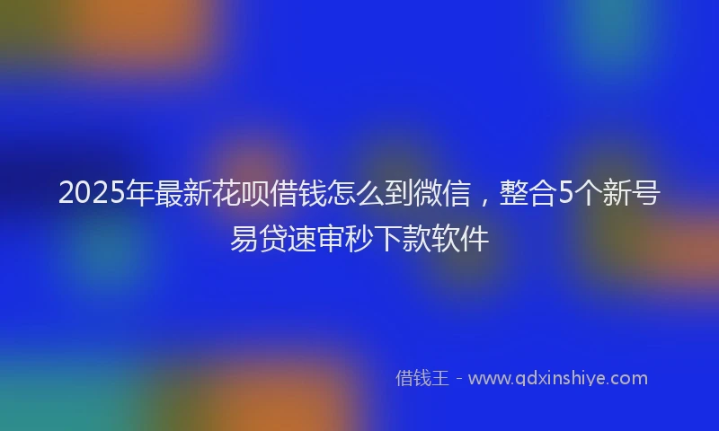 2025年最新花呗借钱怎么到微信，整合5个新号易贷速审秒下款软件
