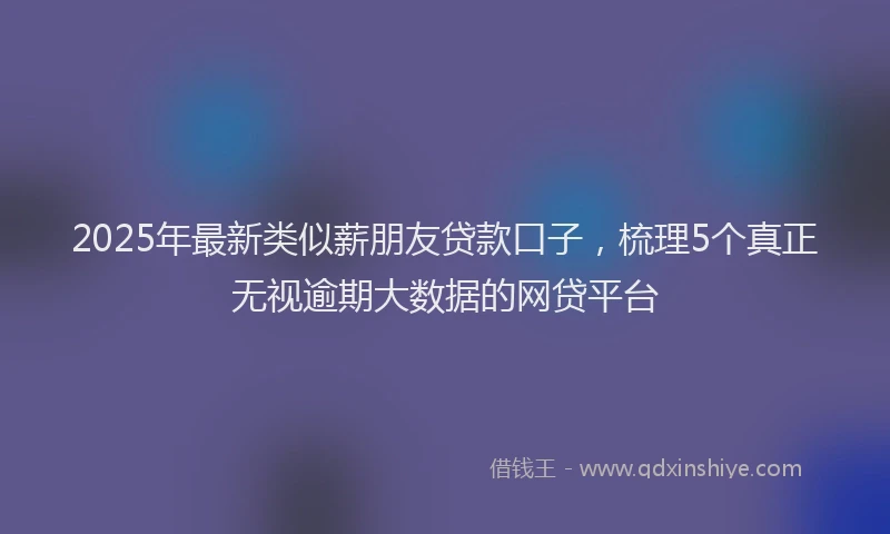 2025年最新类似薪朋友贷款口子，梳理5个真正无视逾期大数据的网贷平台