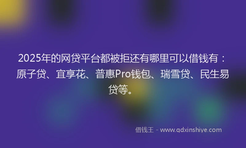2025年的网贷平台都被拒还有哪里可以借钱有：原子贷、宜享花、普惠Pro钱包、瑞雪贷、民生易贷等。