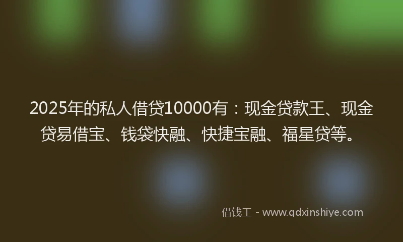 2025年的私人借贷10000有：现金贷款王、现金贷易借宝、钱袋快融、快捷宝融、福星贷等。