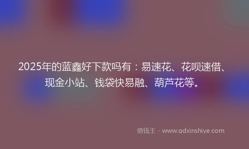 2025年的蓝鑫好下款吗有：易速花、花呗速借、现金小站、钱袋快易融、葫芦花等。