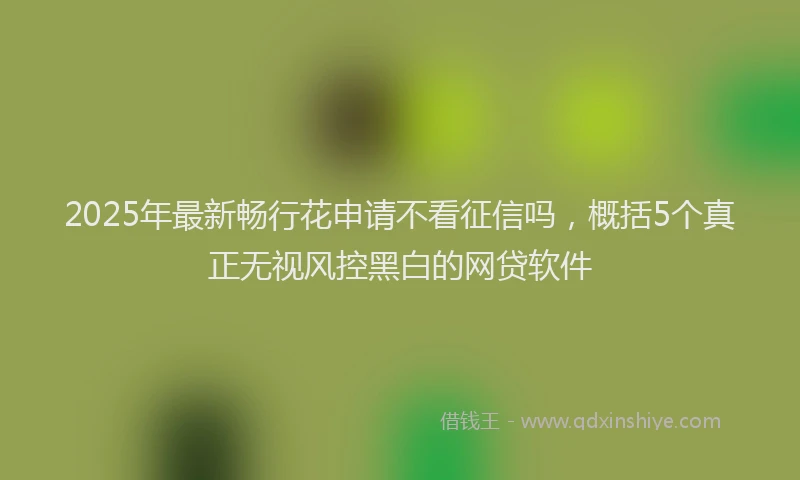 2025年最新畅行花申请不看征信吗，概括5个真正无视风控黑白的网贷软件