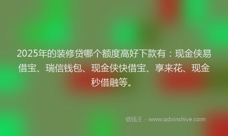 2025年的装修贷哪个额度高好下款有：现金侠易借宝、瑞信钱包、现金侠快借宝、享来花、现金秒借融等。