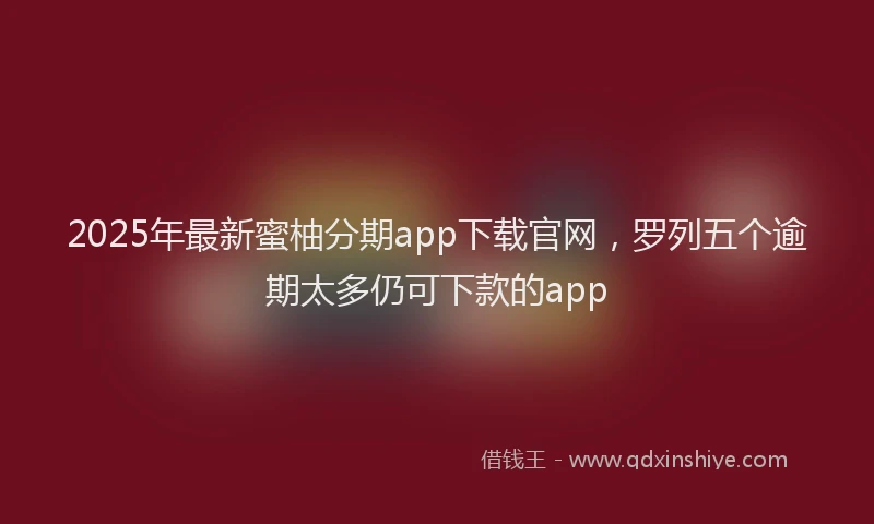 2025年最新蜜柚分期app下载官网，罗列五个逾期太多仍可下款的app