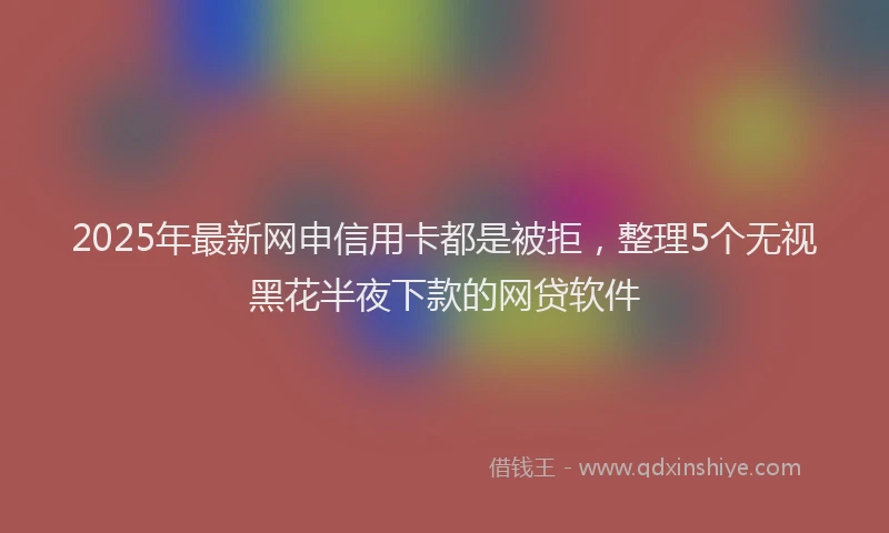 2025年最新网申信用卡都是被拒，整理5个无视黑花半夜下款的网贷软件