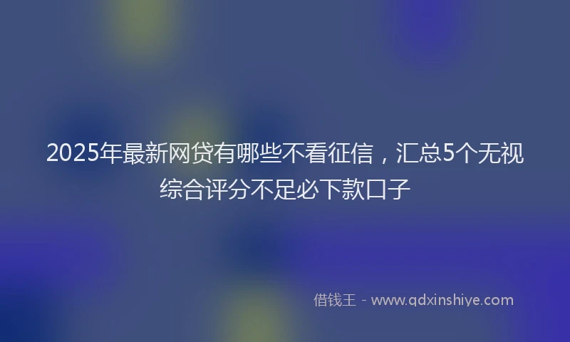 2025年最新网贷有哪些不看征信，汇总5个无视综合评分不足必下款口子
