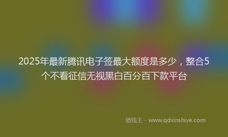 2025年最新腾讯电子签最大额度是多少，整合5个不看征信无视黑白百分百下款平台