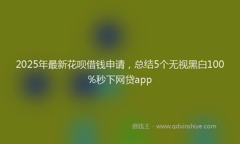 2025年最新花呗借钱申请，总结5个无视黑白100%秒下网贷app