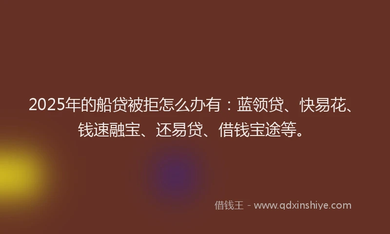 2025年的船贷被拒怎么办有：蓝领贷、快易花、钱速融宝、还易贷、借钱宝途等。