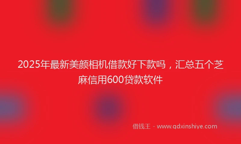 2025年最新美颜相机借款好下款吗，汇总五个芝麻信用600贷款软件