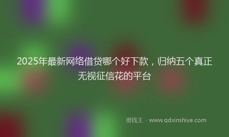 2025年最新网络借贷哪个好下款，归纳五个真正无视征信花的平台