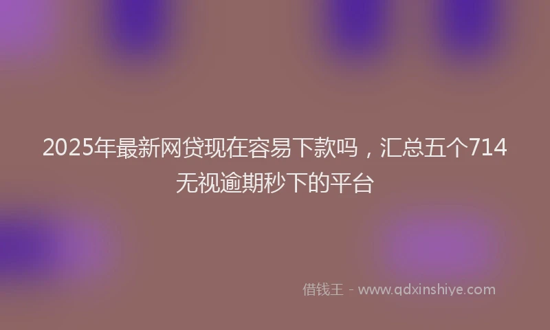 2025年最新网贷现在容易下款吗，汇总五个714无视逾期秒下的平台