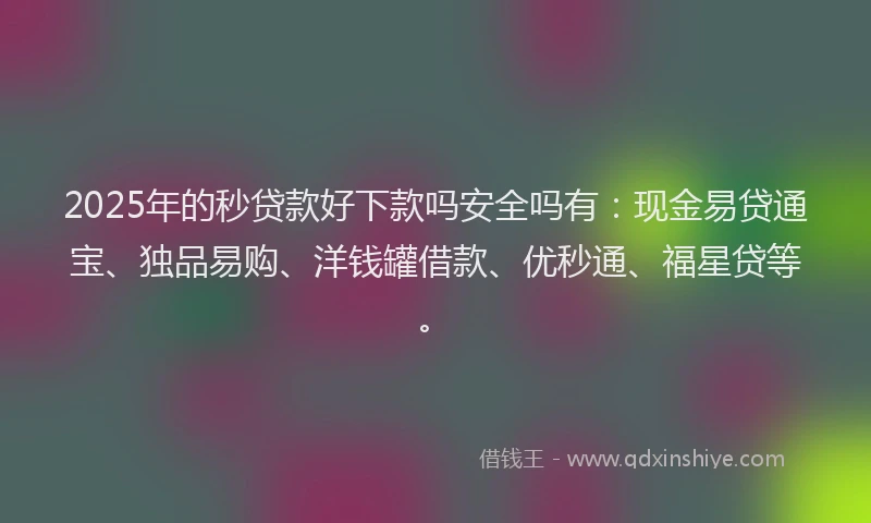 2025年的秒贷款好下款吗安全吗有：现金易贷通宝、独品易购、洋钱罐借款、优秒通、福星贷等。