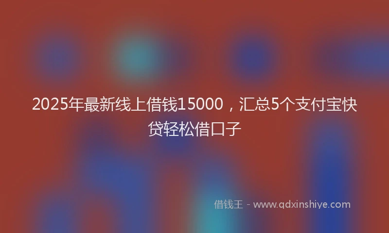 2025年最新线上借钱15000，汇总5个支付宝快贷轻松借口子
