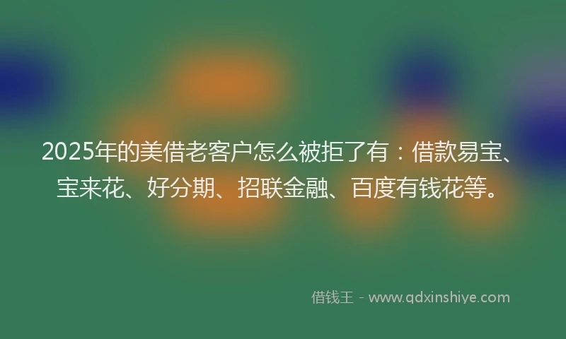 2025年的美借老客户怎么被拒了有：借款易宝、宝来花、好分期、招联金融、百度有钱花等。